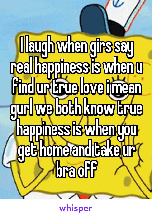 I laugh when girs say real happiness is when u find ur true love i mean gurl we both know true happiness is when you get home and take ur bra off