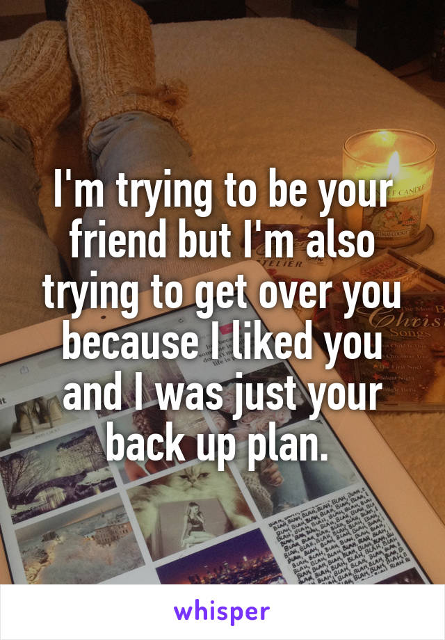 I'm trying to be your friend but I'm also trying to get over you because I liked you and I was just your back up plan. 