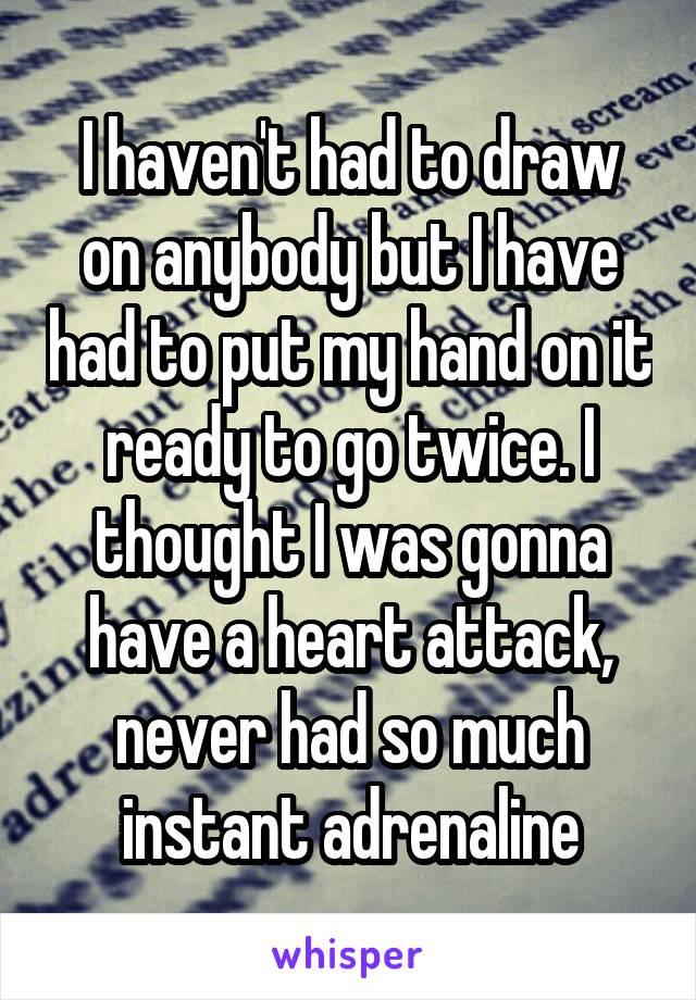 I haven't had to draw on anybody but I have had to put my hand on it ready to go twice. I thought I was gonna have a heart attack, never had so much instant adrenaline