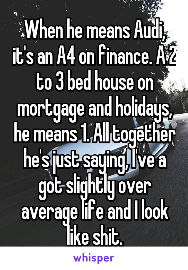 When he means Audi, it's an A4 on finance. A 2 to 3 bed house on mortgage and holidays, he means 1. All together he's just saying, I've a got slightly over average life and I look like shit.