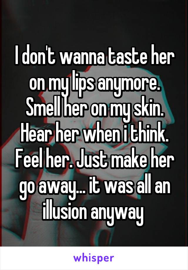I don't wanna taste her on my lips anymore. Smell her on my skin. Hear her when i think. Feel her. Just make her go away... it was all an illusion anyway 