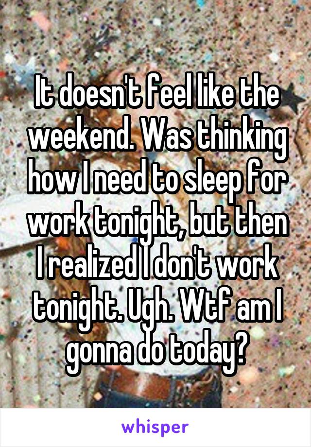 It doesn't feel like the weekend. Was thinking how I need to sleep for work tonight, but then I realized I don't work tonight. Ugh. Wtf am I gonna do today?
