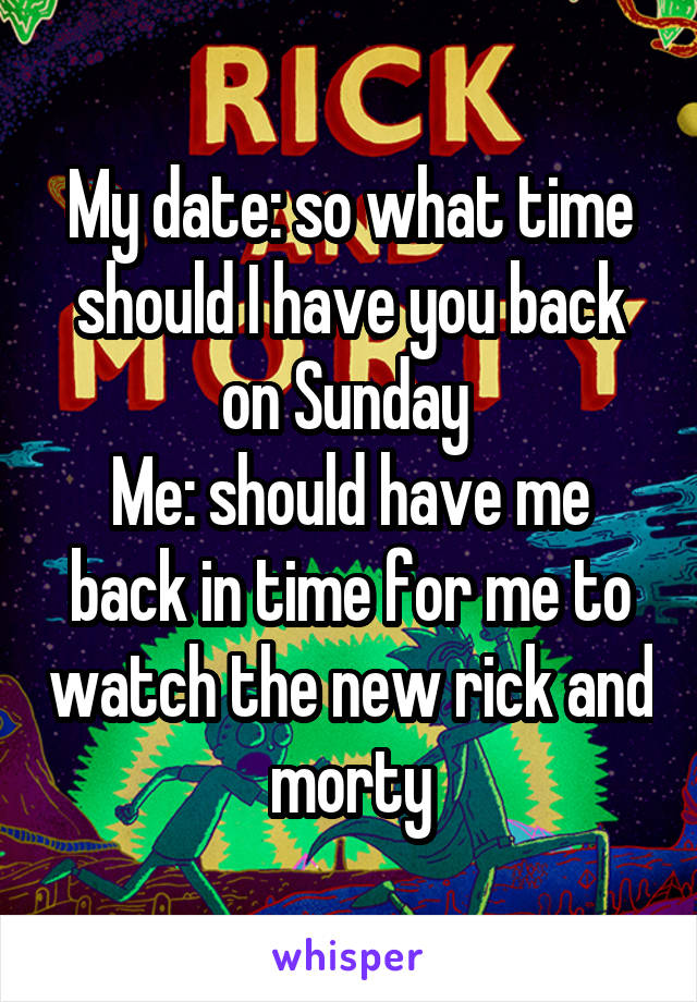 My date: so what time should I have you back on Sunday 
Me: should have me back in time for me to watch the new rick and morty