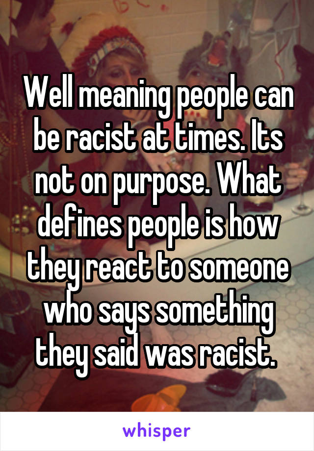Well meaning people can be racist at times. Its not on purpose. What defines people is how they react to someone who says something they said was racist. 