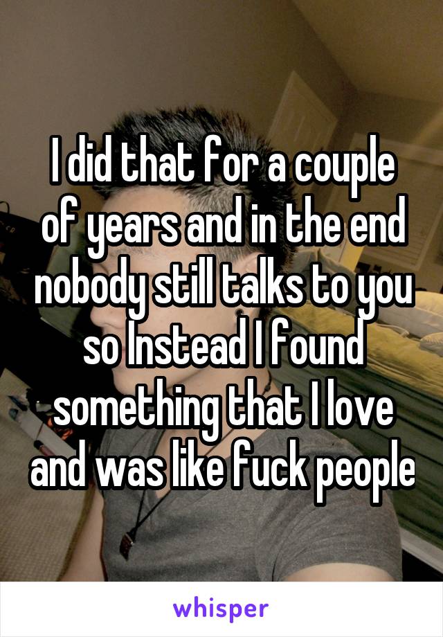 I did that for a couple of years and in the end nobody still talks to you so Instead I found something that I love and was like fuck people
