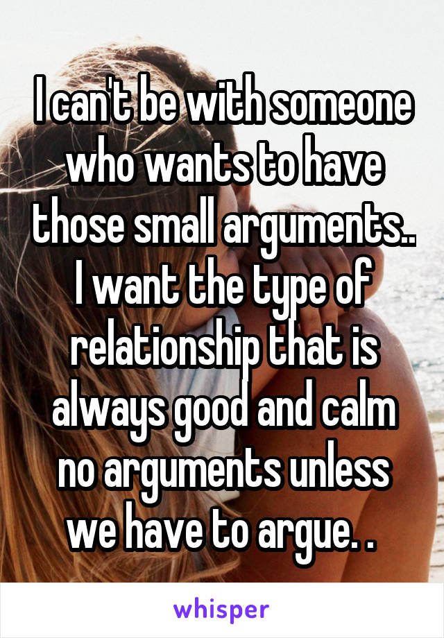 I can't be with someone who wants to have those small arguments.. I want the type of relationship that is always good and calm no arguments unless we have to argue. . 