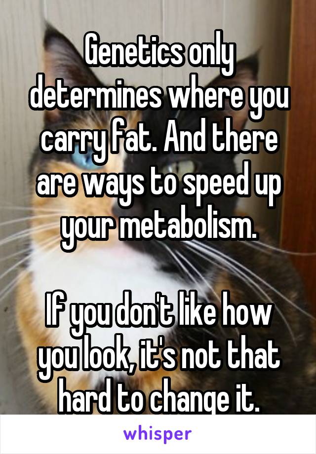 Genetics only determines where you carry fat. And there are ways to speed up your metabolism.

If you don't like how you look, it's not that hard to change it.