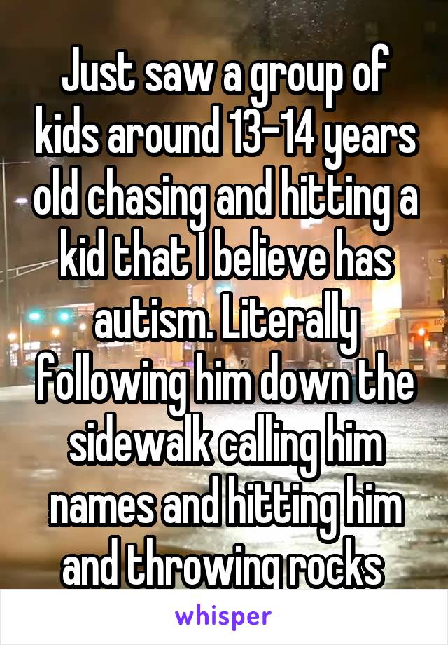 Just saw a group of kids around 13-14 years old chasing and hitting a kid that I believe has autism. Literally following him down the sidewalk calling him names and hitting him and throwing rocks 