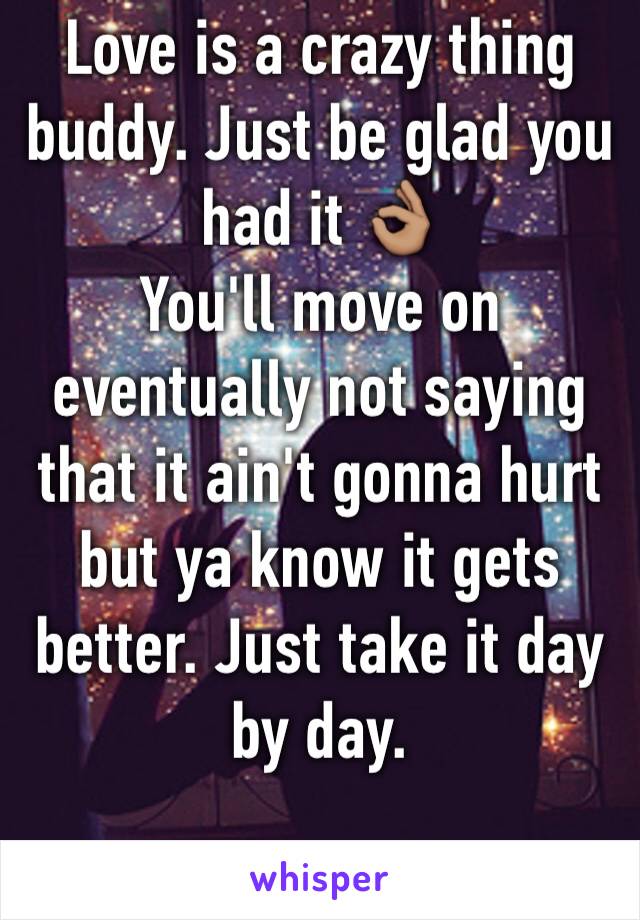 Love is a crazy thing buddy. Just be glad you had it 👌🏽
You'll move on eventually not saying that it ain't gonna hurt but ya know it gets better. Just take it day by day. 