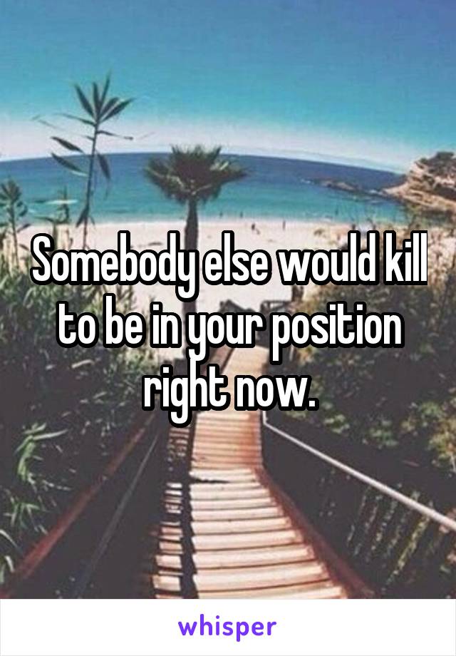 Somebody else would kill to be in your position right now.