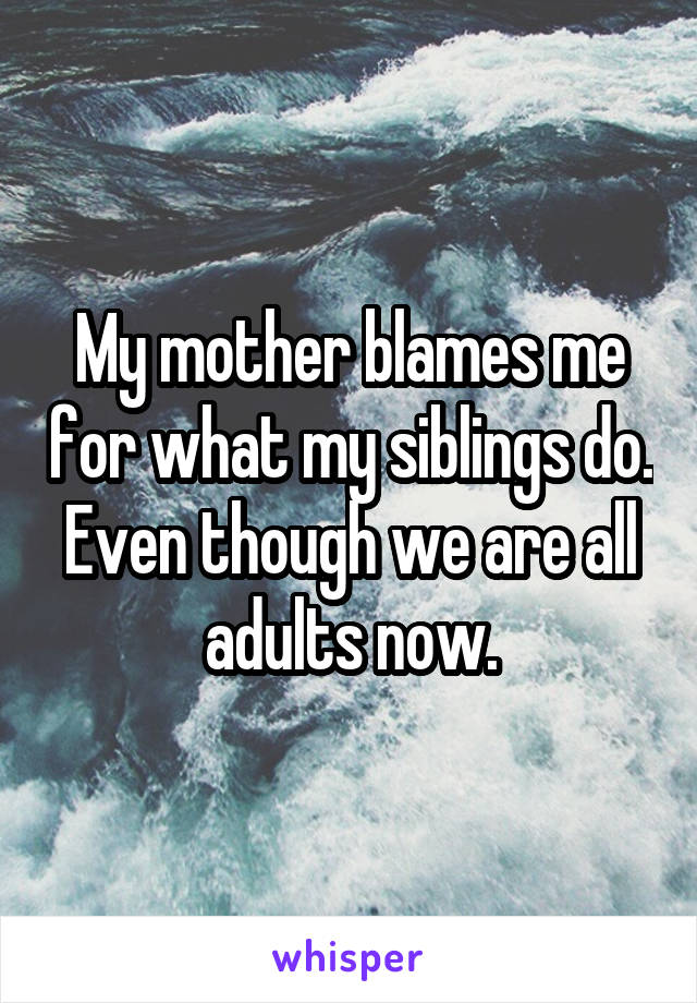 My mother blames me for what my siblings do. Even though we are all adults now.
