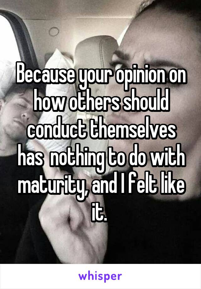 Because your opinion on how others should conduct themselves has  nothing to do with maturity, and I felt like it. 