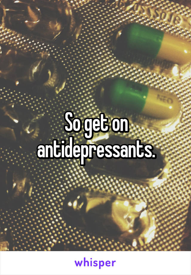 So get on antidepressants.