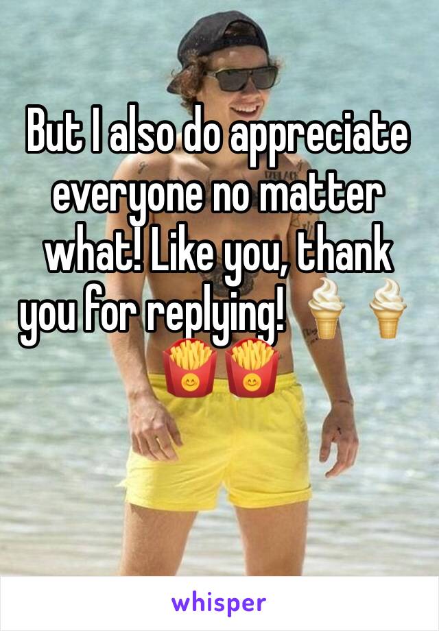 But I also do appreciate everyone no matter what! Like you, thank you for replying! 🍦🍦🍟🍟