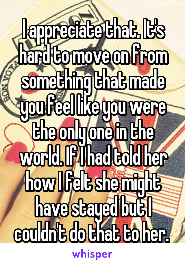 I appreciate that. It's hard to move on from something that made you feel like you were the only one in the world. If I had told her how I felt she might have stayed but I couldn't do that to her. 