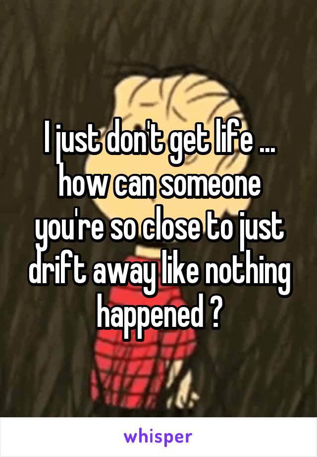 I just don't get life ... how can someone you're so close to just drift away like nothing happened ?