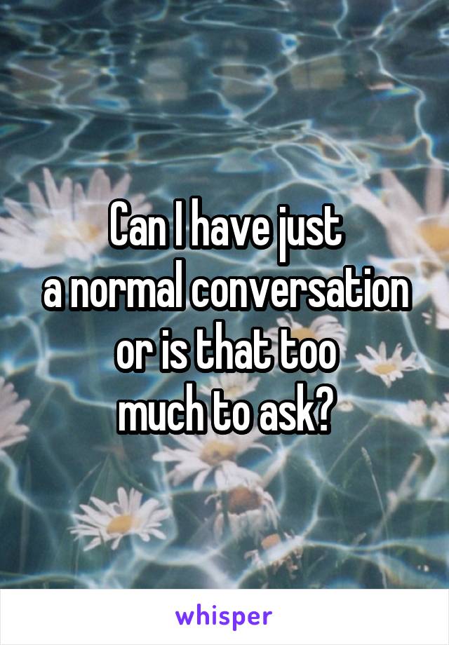 Can I have just
a normal conversation or is that too
much to ask?