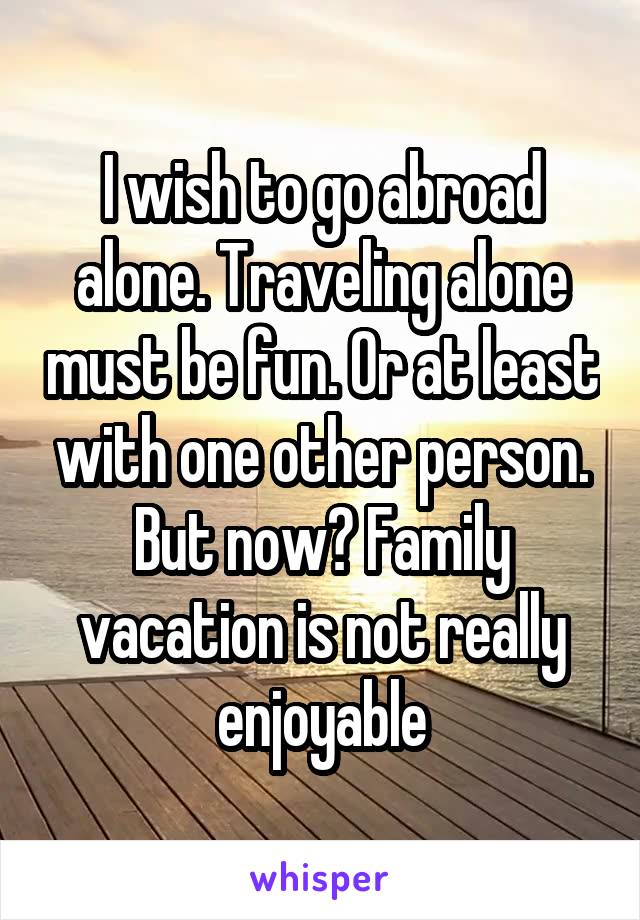 I wish to go abroad alone. Traveling alone must be fun. Or at least with one other person. But now? Family vacation is not really enjoyable