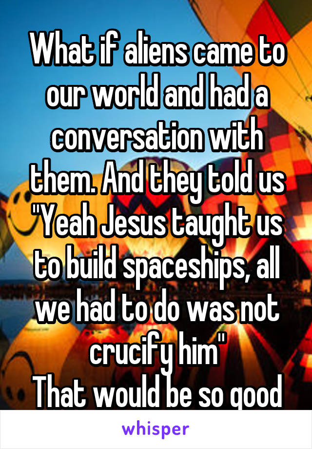 What if aliens came to our world and had a conversation with them. And they told us "Yeah Jesus taught us to build spaceships, all we had to do was not crucify him"
That would be so good