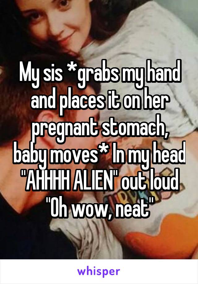 My sis *grabs my hand and places it on her pregnant stomach, baby moves* In my head "AHHHH ALIEN" out loud "Oh wow, neat"