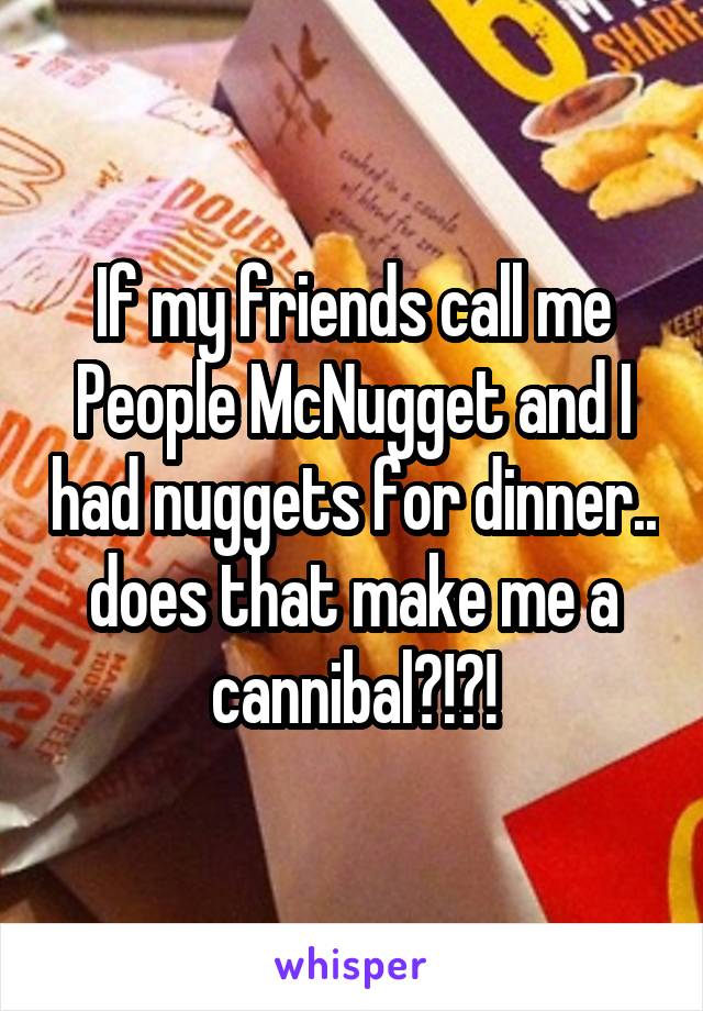 If my friends call me People McNugget and I had nuggets for dinner.. does that make me a cannibal?!?!