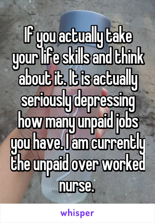 If you actually take your life skills and think about it. It is actually seriously depressing how many unpaid jobs you have. I am currently the unpaid over worked nurse. 