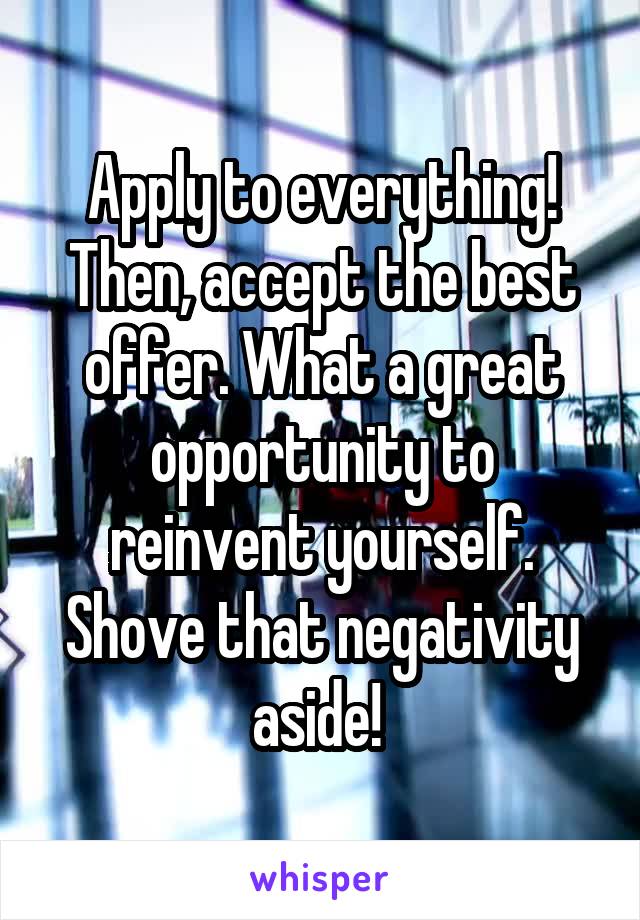 Apply to everything! Then, accept the best offer. What a great opportunity to reinvent yourself. Shove that negativity aside! 