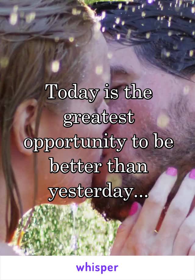 Today is the greatest opportunity to be better than yesterday...