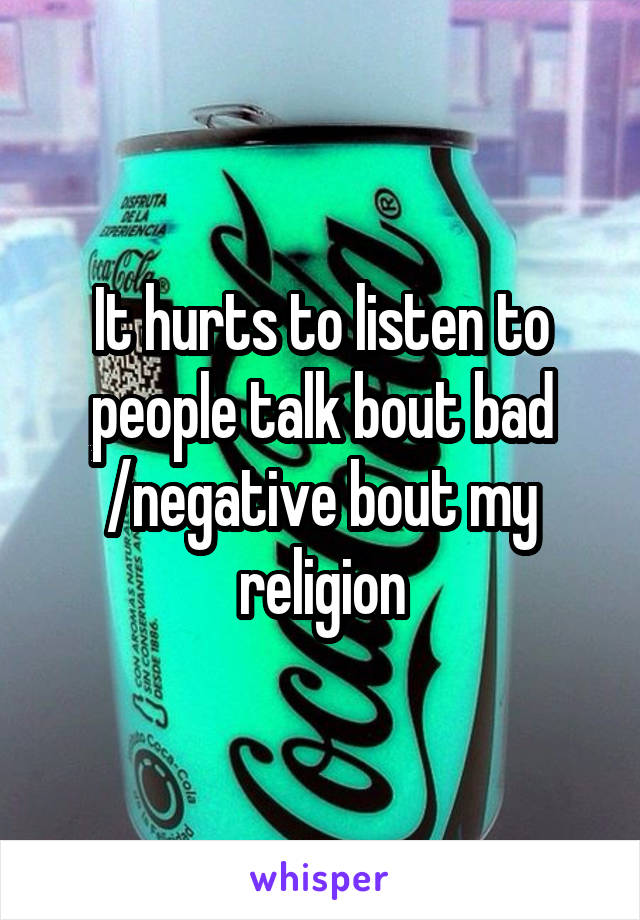 It hurts to listen to people talk bout bad /negative bout my religion