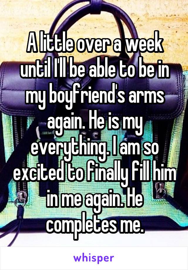 A little over a week until I'll be able to be in my boyfriend's arms again. He is my everything. I am so excited to finally fill him in me again. He completes me.