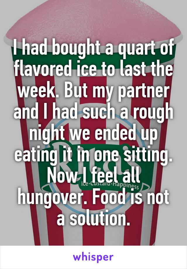 I had bought a quart of flavored ice to last the week. But my partner and I had such a rough night we ended up eating it in one sitting. Now I feel all hungover. Food is not a solution.