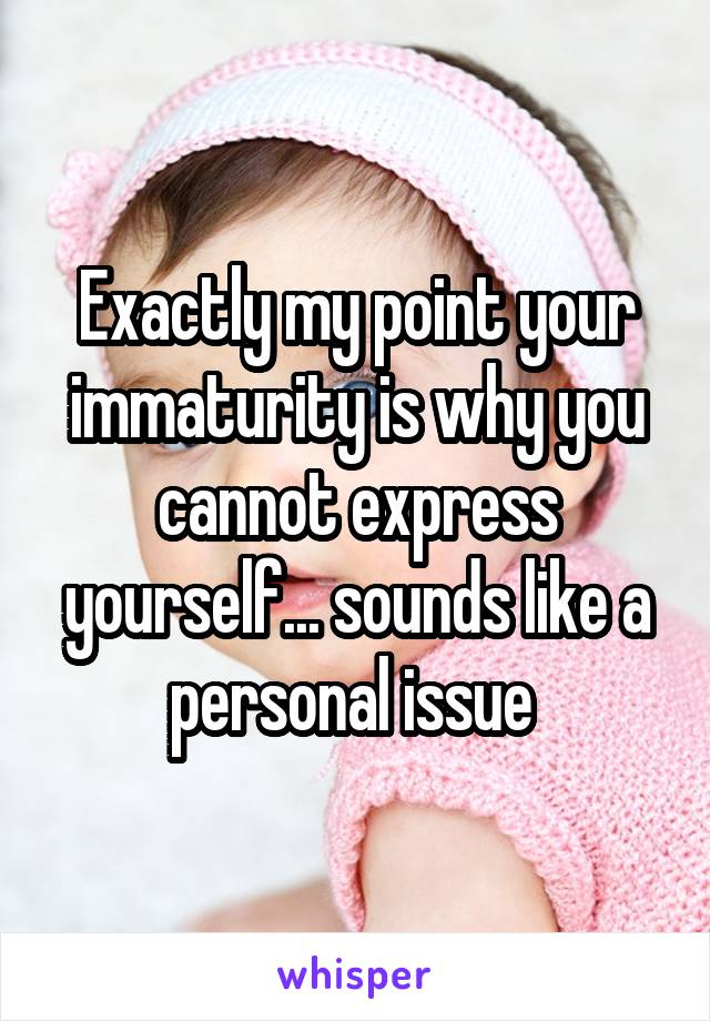 Exactly my point your immaturity is why you cannot express yourself... sounds like a personal issue 