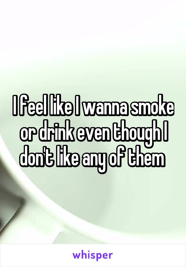 I feel like I wanna smoke or drink even though I don't like any of them 