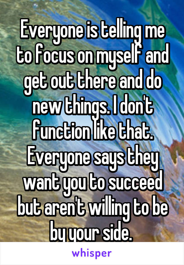 Everyone is telling me to focus on myself and get out there and do new things. I don't function like that. Everyone says they want you to succeed but aren't willing to be by your side. 