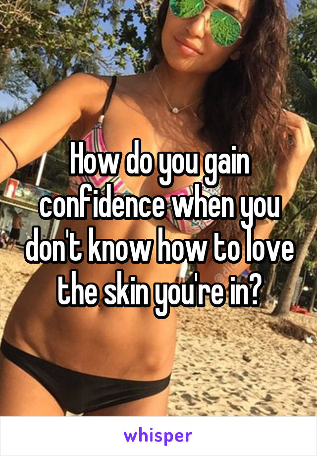 How do you gain confidence when you don't know how to love the skin you're in?
