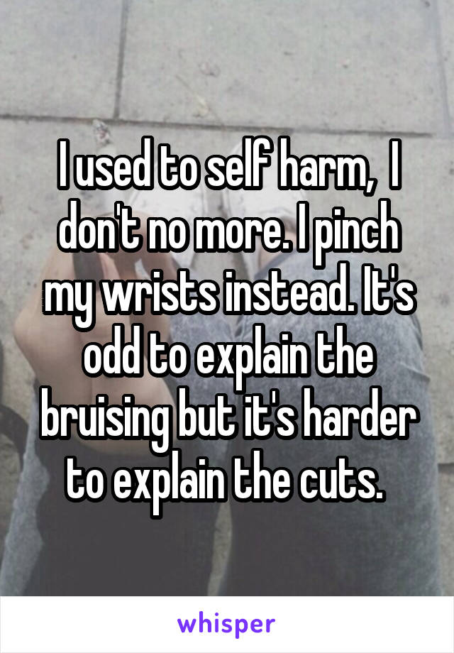 I used to self harm,  I don't no more. I pinch my wrists instead. It's odd to explain the bruising but it's harder to explain the cuts. 