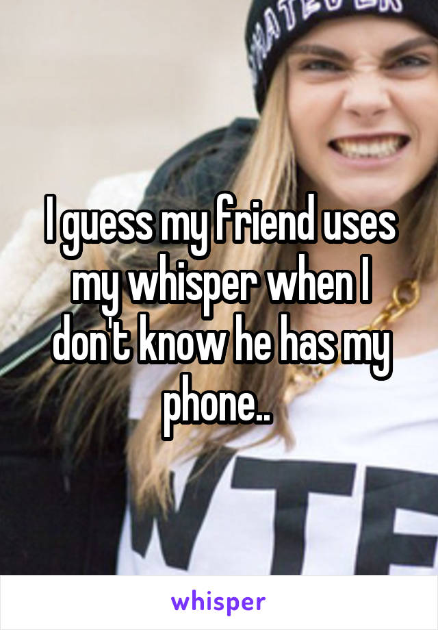 I guess my friend uses my whisper when I don't know he has my phone.. 