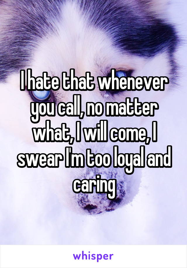 I hate that whenever you call, no matter what, I will come, I swear I'm too loyal and caring
