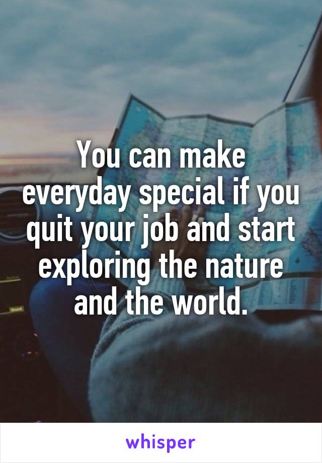 You can make everyday special if you quit your job and start exploring the nature and the world.