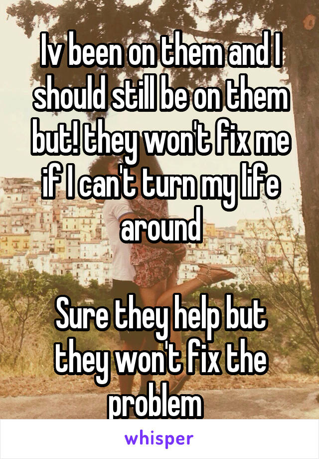 Iv been on them and I should still be on them but! they won't fix me if I can't turn my life around

Sure they help but they won't fix the problem  