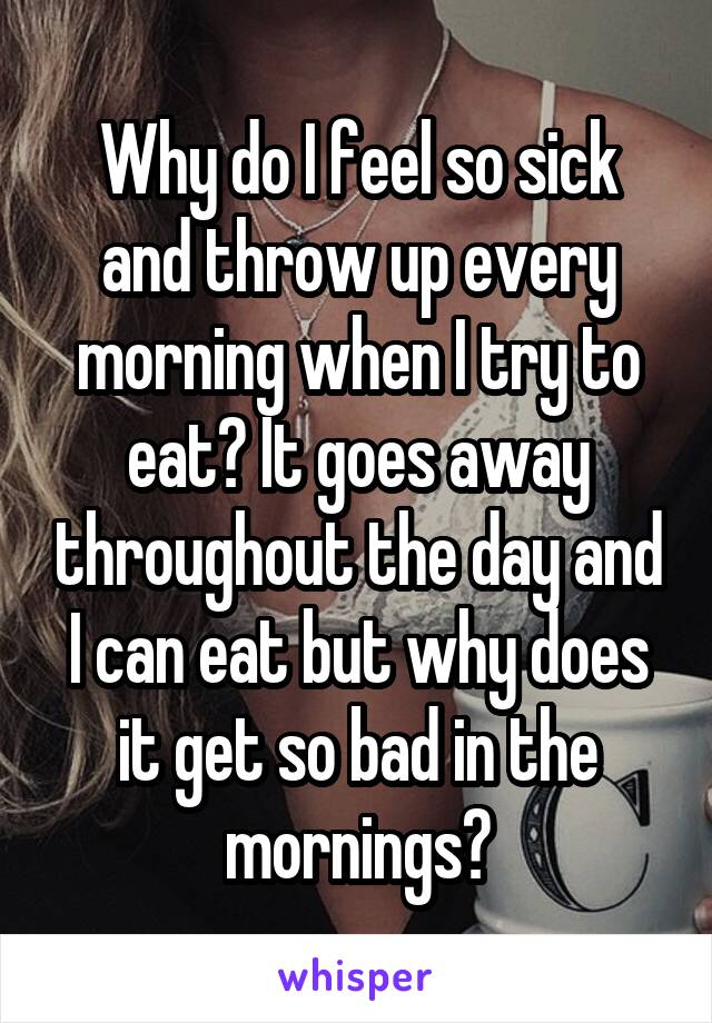 Why do I feel so sick and throw up every morning when I try to eat? It goes away throughout the day and I can eat but why does it get so bad in the mornings?
