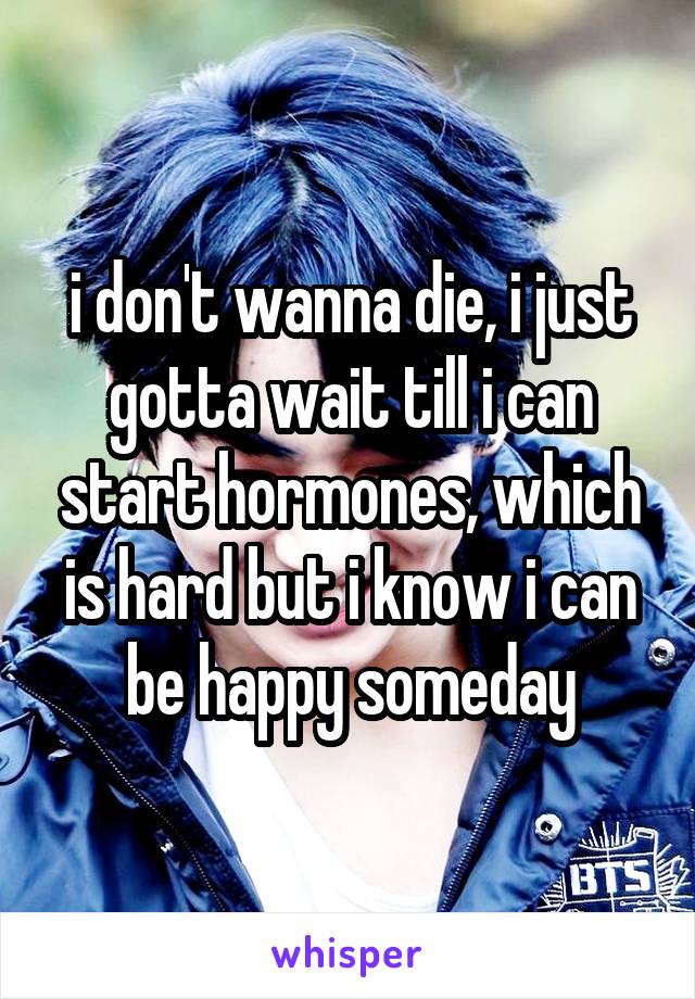 i don't wanna die, i just gotta wait till i can start hormones, which is hard but i know i can be happy someday