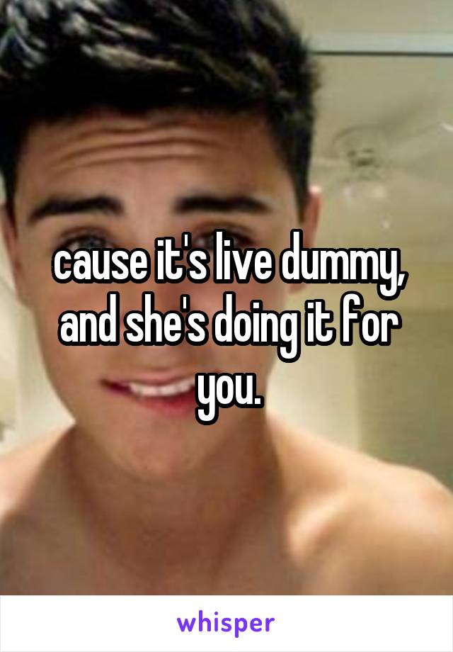 cause it's live dummy, and she's doing it for you.