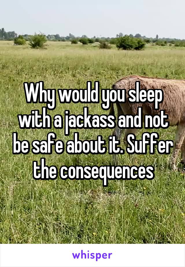 Why would you sleep with a jackass and not be safe about it. Suffer the consequences