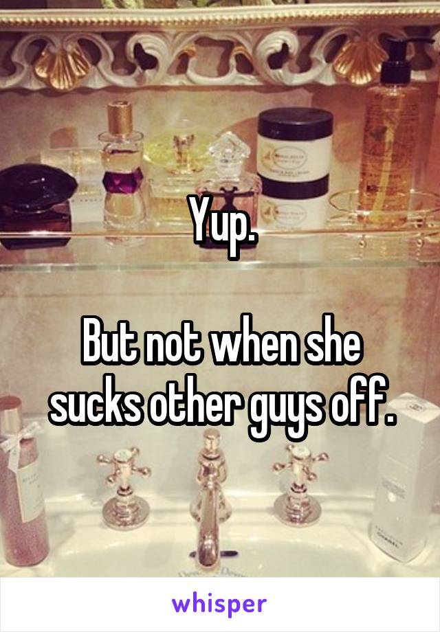 Yup.

But not when she sucks other guys off.