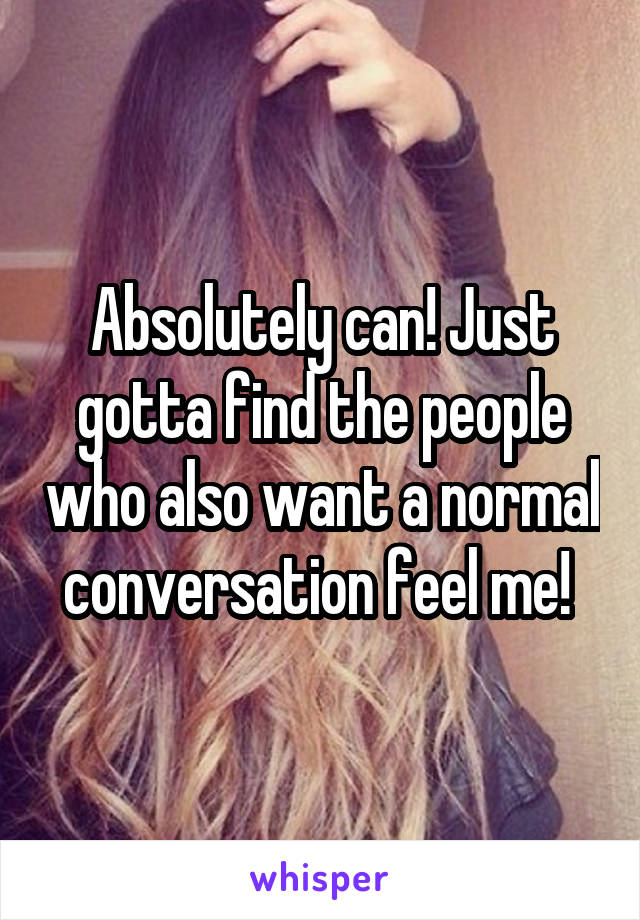 Absolutely can! Just gotta find the people who also want a normal conversation feel me! 