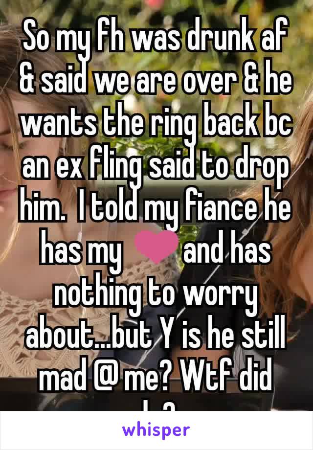 So my fh was drunk af & said we are over & he wants the ring back bc an ex fling said to drop him.  I told my fiance he has my ❤and has nothing to worry about...but Y is he still mad @ me? Wtf did do?