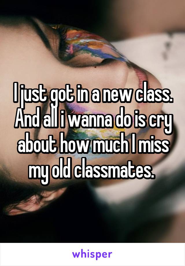 I just got in a new class. And all i wanna do is cry about how much I miss my old classmates. 