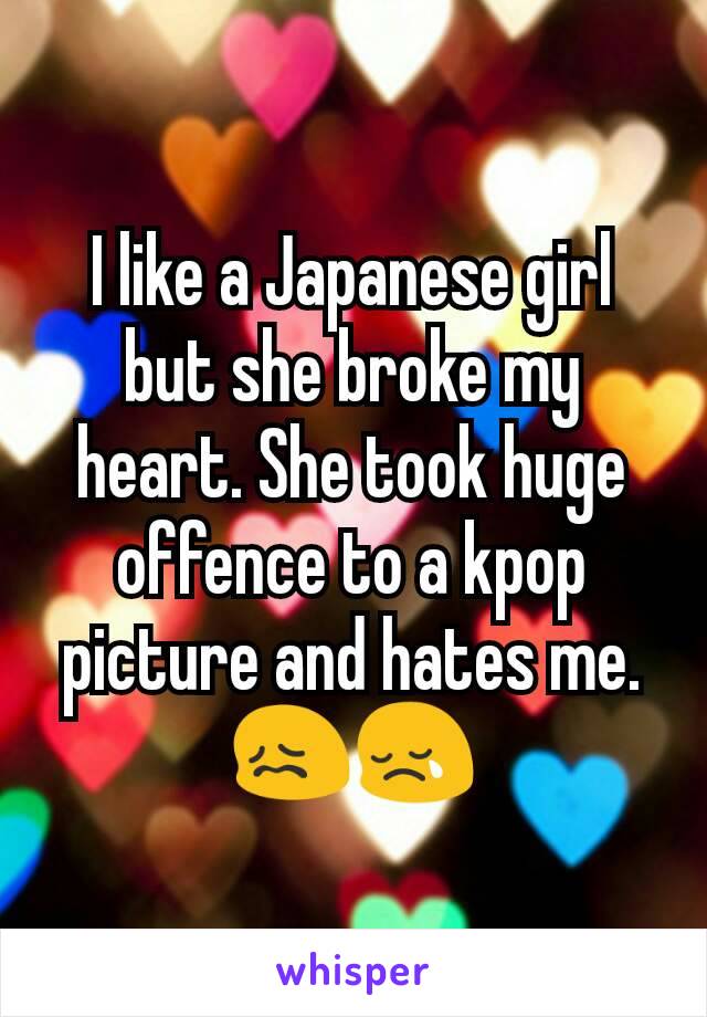I like a Japanese girl but she broke my heart. She took huge offence to a kpop picture and hates me.😖😢