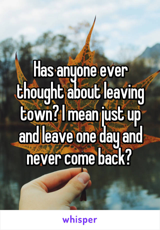 Has anyone ever thought about leaving town? I mean just up and leave one day and never come back? 